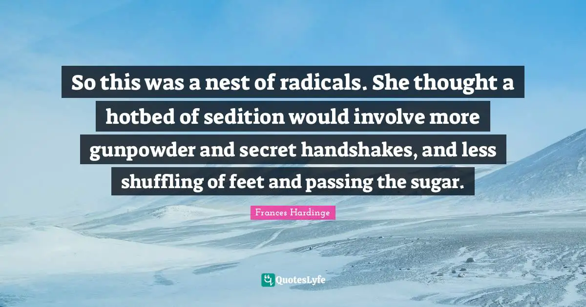 So this was a nest of radicals. She thought a hotbed of sedition would involve more gunpowder and secret handshakes, and less shuffling of feet and passing the sugar.