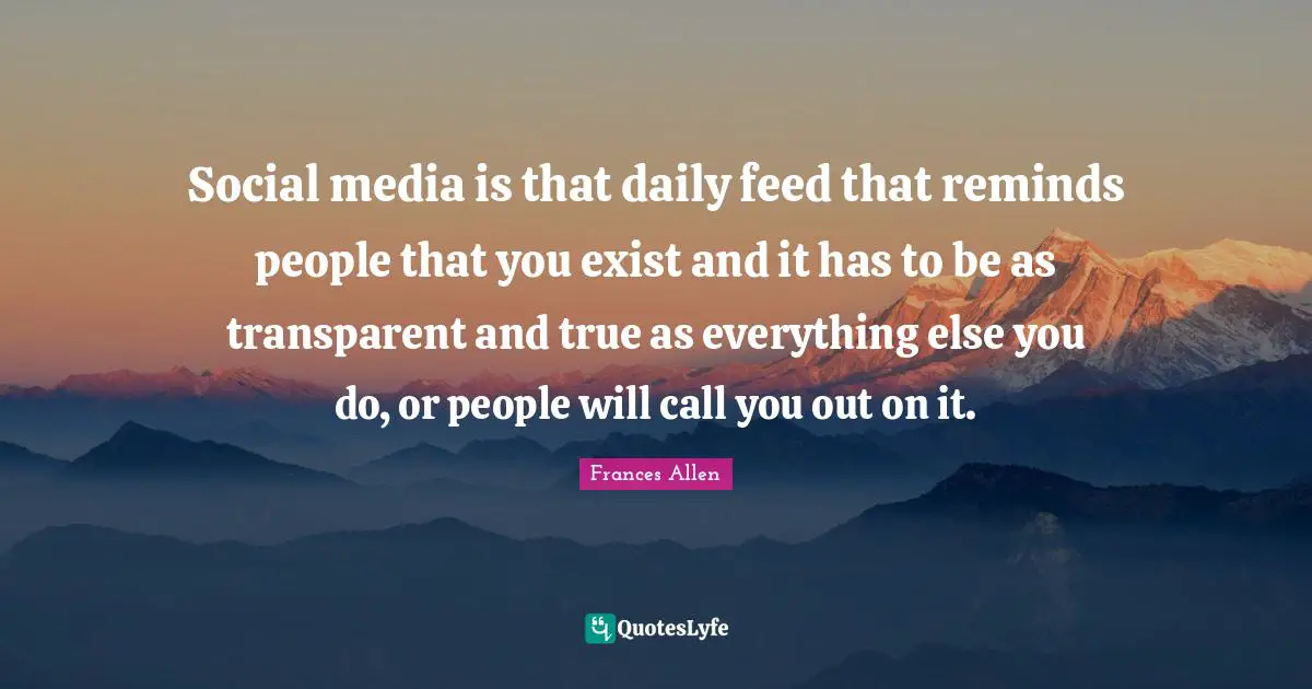 Transparent Quotes: "Social media is that daily feed that reminds people that you exist and it has to be as transparent and true as everything else you do, or people will call you out on it."