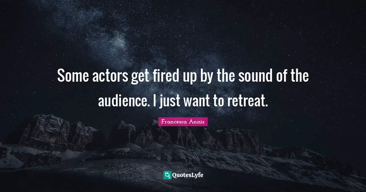 Some actors get fired up by the sound of the audience. I just want to retreat.