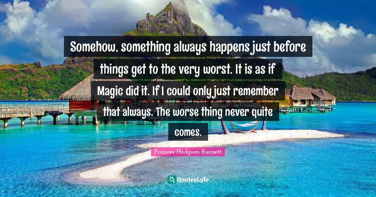 Frances Hodgson Burnett Quotes: "Somehow, something always happens just before things get to the very worst. It is as if Magic did it. If I could only just remember that always. The worse thing never quite comes."