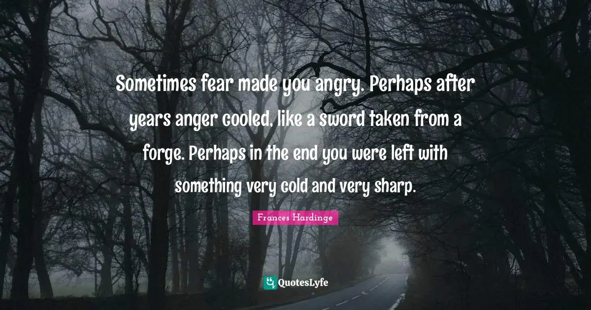 Sometimes fear made you angry. Perhaps after years anger cooled, like a sword taken from a forge. Perhaps in the end you were left with something very cold and very sharp.