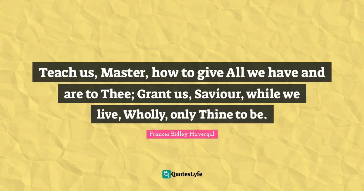 Teach us, Master, how to give All we have and are to Thee; Grant us, Saviour, while we live, Wholly, only Thine to be.