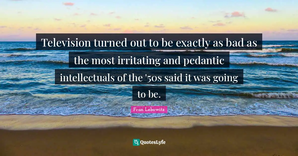 Television turned out to be exactly as bad as the most irritating and pedantic intellectuals of the '50s said it was going to be.