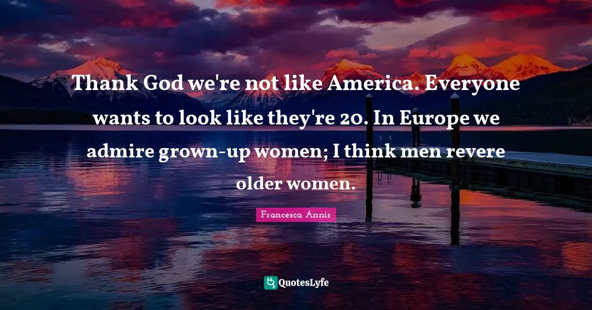 Thank God we're not like America. Everyone wants to look like they're 20. In Europe we admire grown-up women; I think men revere older women.