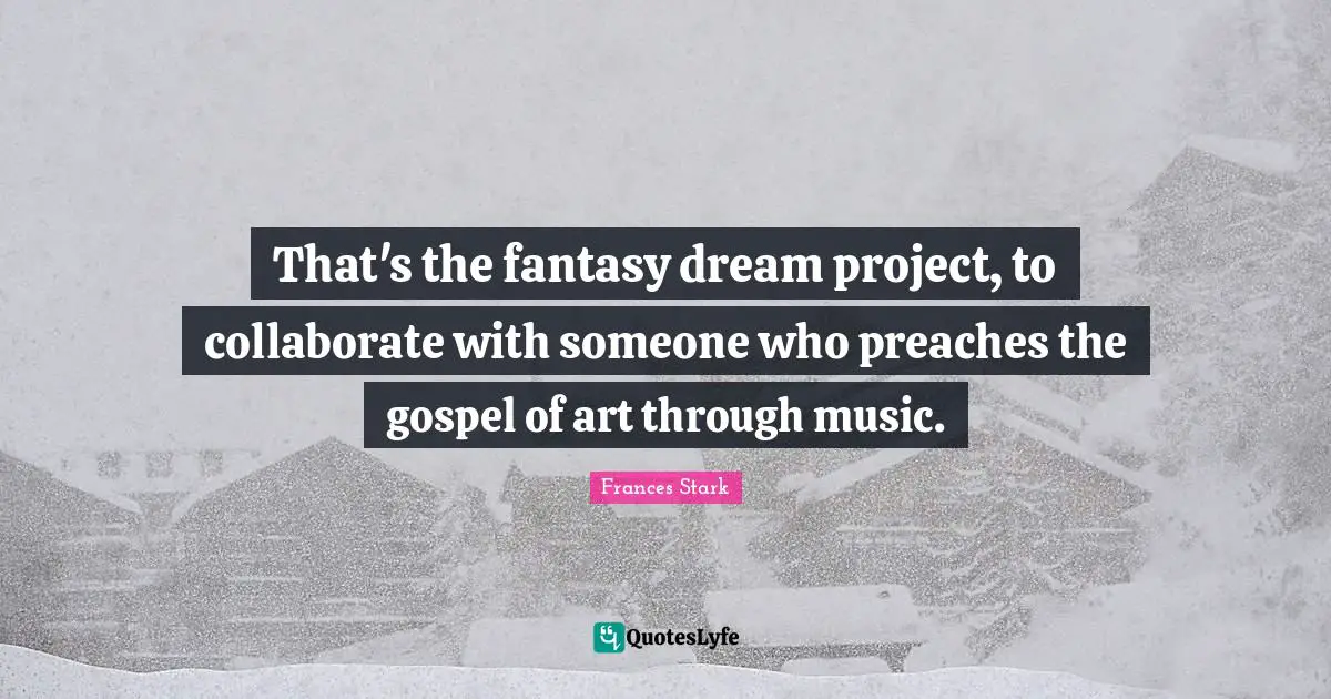 That's the fantasy dream project, to collaborate with someone who preaches the gospel of art through music.