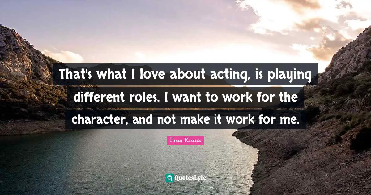 That's what I love about acting, is playing different roles. I want to work for the character, and not make it work for me.
