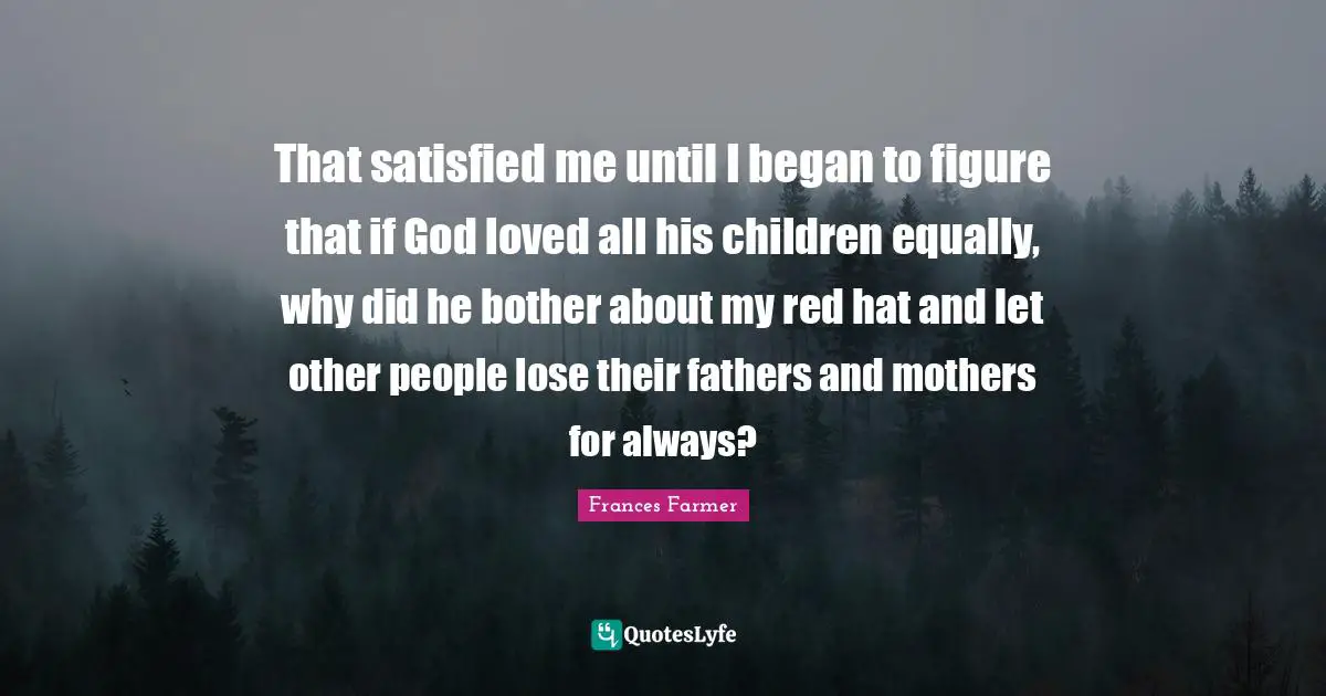 That satisfied me until I began to figure that if God loved all his children equally, why did he bother about my red hat and let other people lose their fathers and mothers for always?
