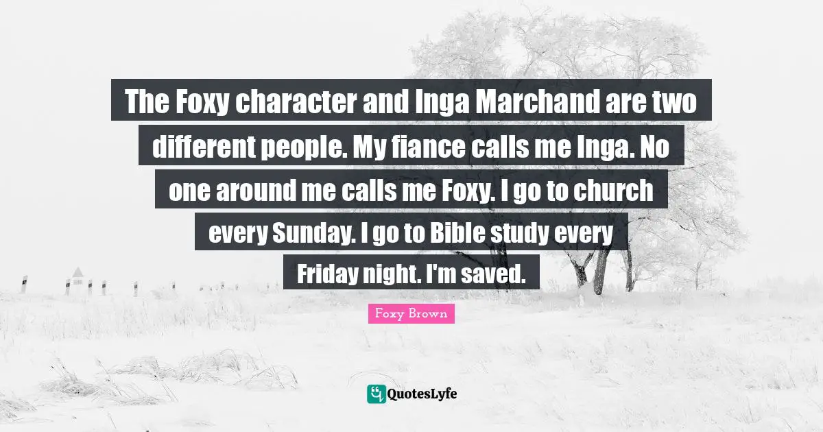 The Foxy character and Inga Marchand are two different people. My fiance calls me Inga. No one around me calls me Foxy. I go to church every Sunday. I go to Bible study every Friday night. I'm saved.