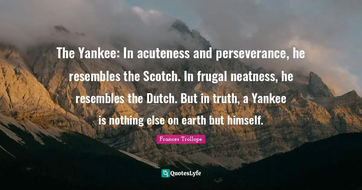 The Yankee: In acuteness and perseverance, he resembles the Scotch. In frugal neatness, he resembles the Dutch. But in truth, a Yankee is nothing else on earth but himself.