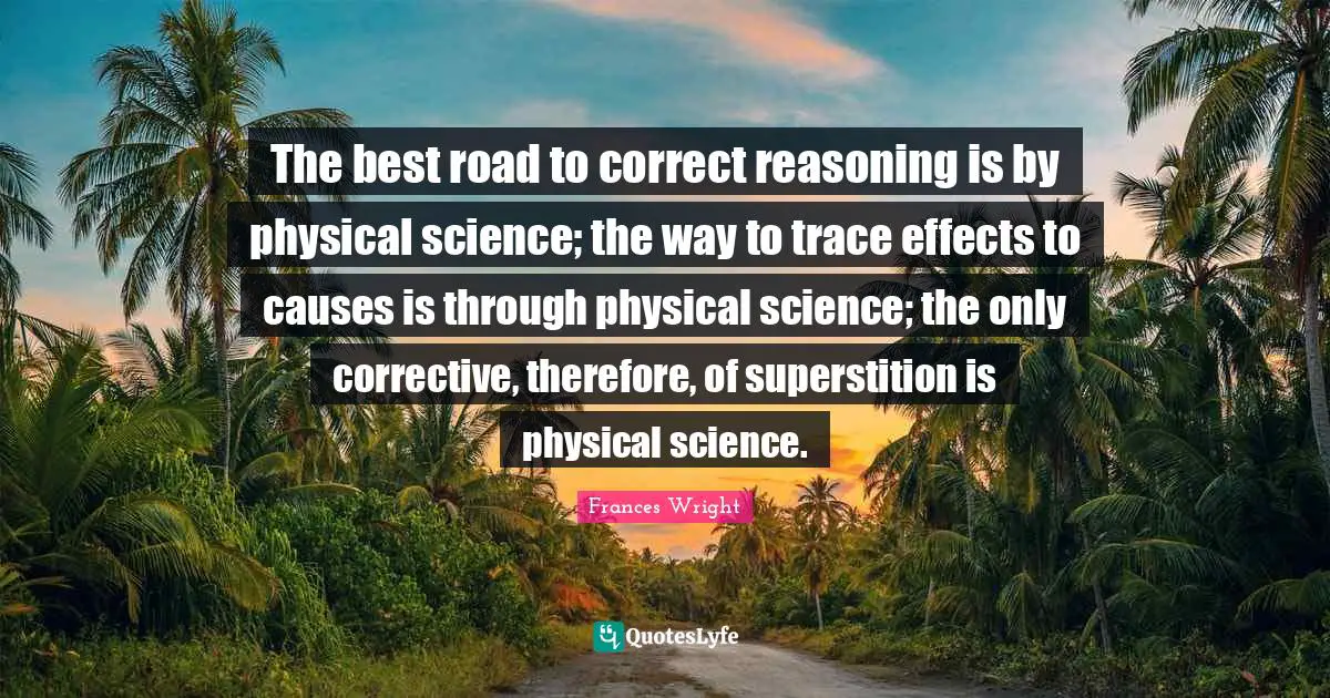 The best road to correct reasoning is by physical science; the way to trace effects to causes is through physical science; the only corrective, therefore, of superstition is physical science.