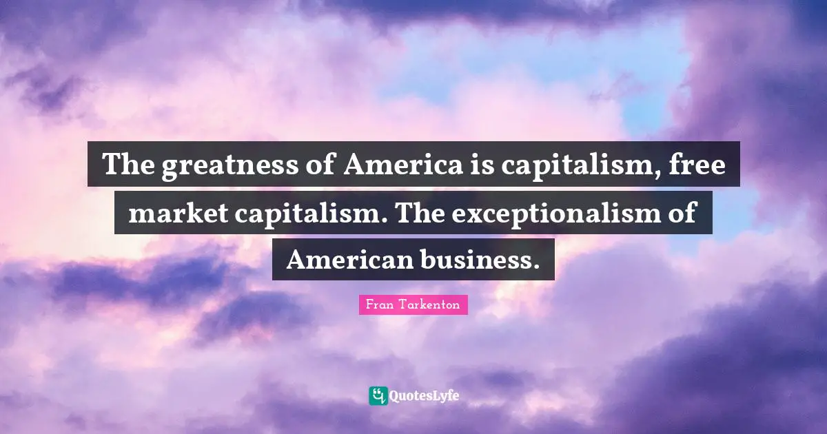 The greatness of America is capitalism, free market capitalism. The exceptionalism of American business.