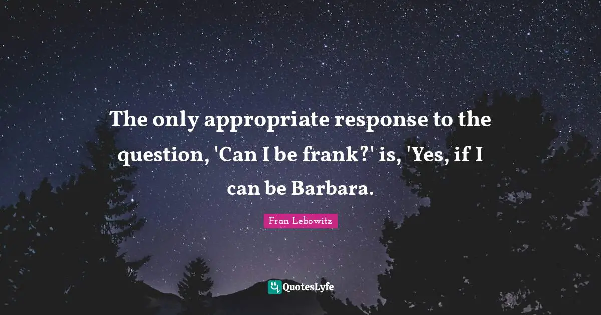 The only appropriate response to the question, 'Can I be frank?' is, 'Yes, if I can be Barbara.
