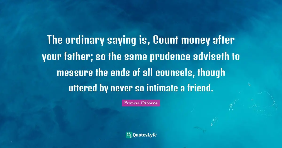 The ordinary saying is, Count money after your father; so the same prudence adviseth to measure the ends of all counsels, though uttered by never so intimate a friend.
