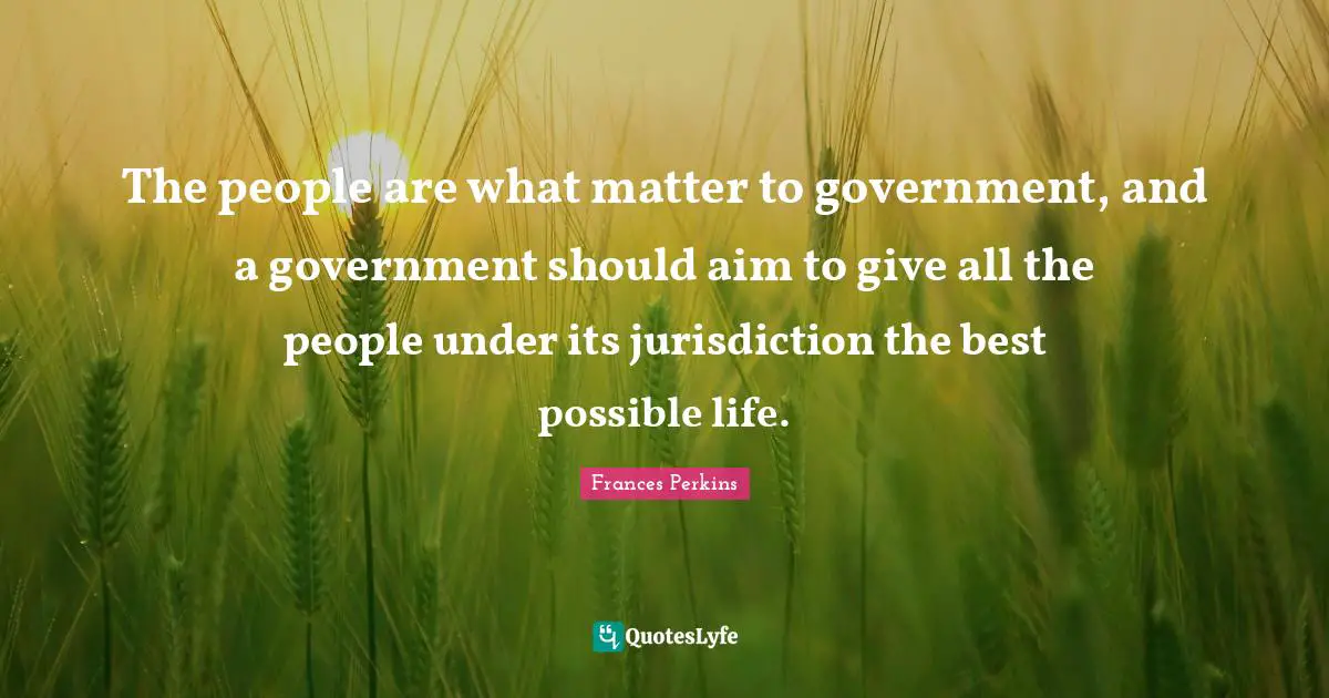 The people are what matter to government, and a government should aim to give all the people under its jurisdiction the best possible life.