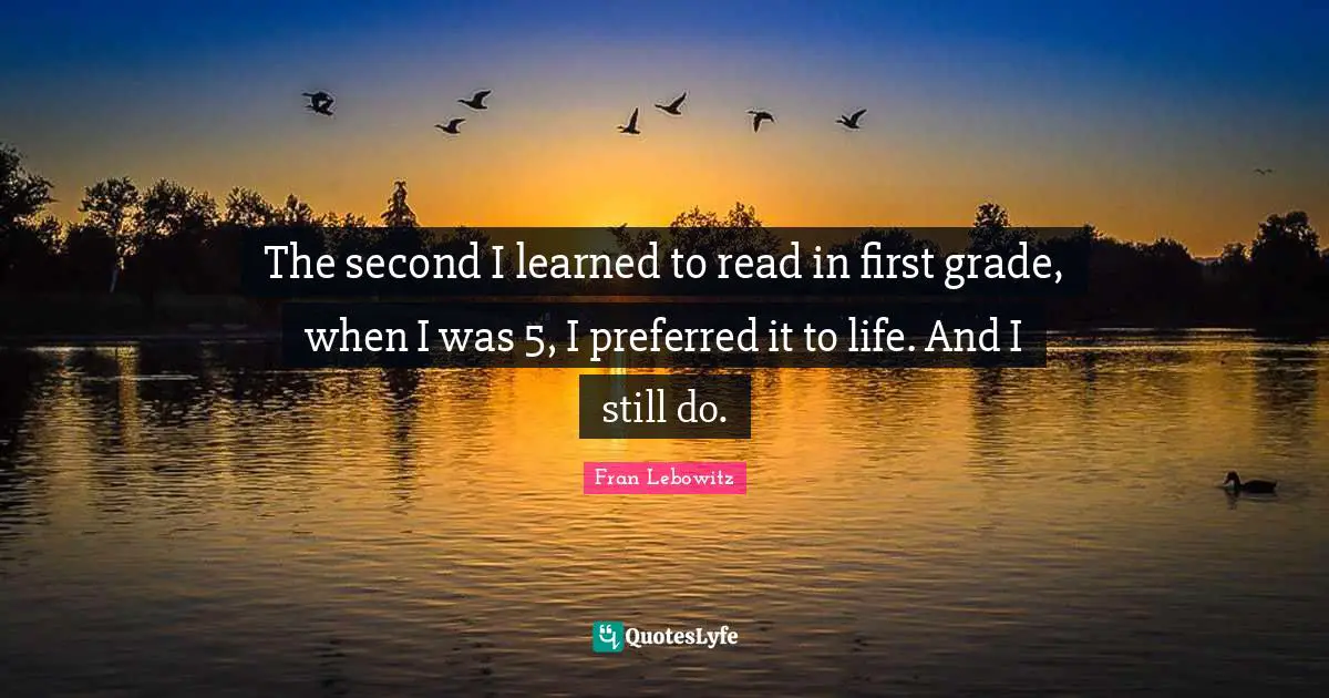 The second I learned to read in first grade, when I was 5, I preferred it to life. And I still do.