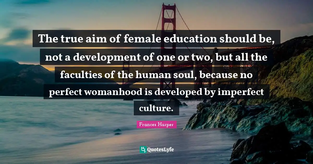 The true aim of female education should be, not a development of one or two, but all the faculties of the human soul, because no perfect womanhood is developed by imperfect culture.