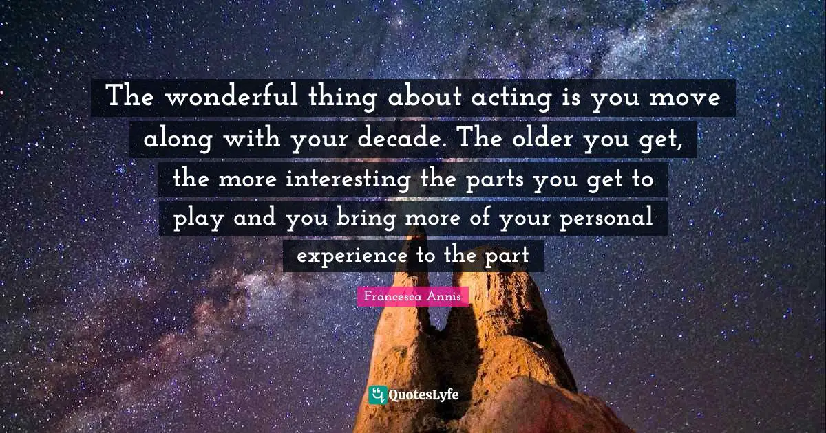 The wonderful thing about acting is you move along with your decade. The older you get, the more interesting the parts you get to play and you bring more of your personal experience to the part