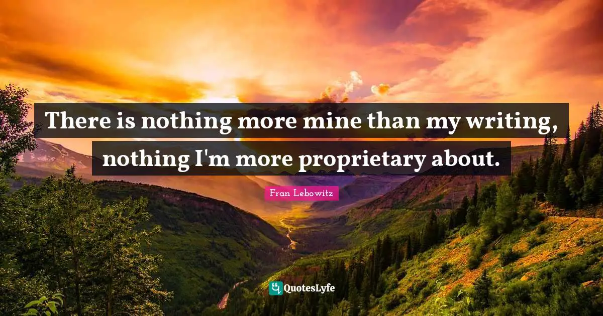 There is nothing more mine than my writing, nothing I'm more proprietary about.