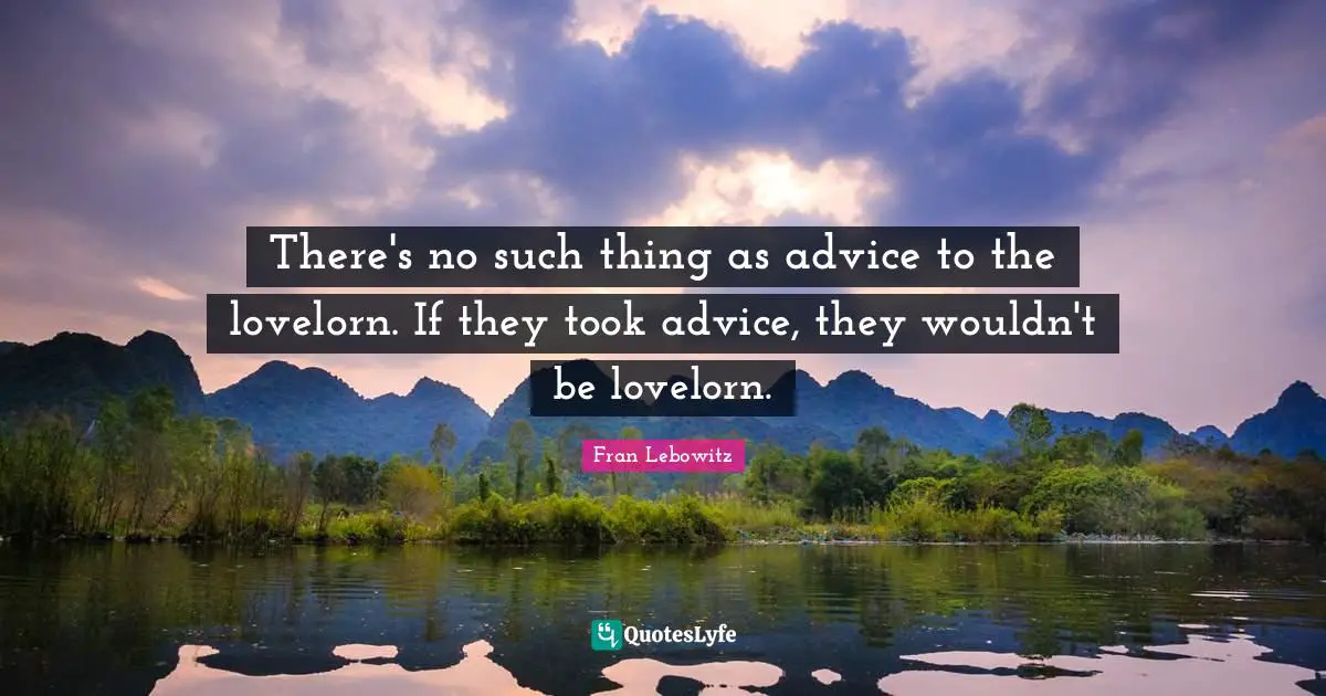 There's no such thing as advice to the lovelorn. If they took advice, they wouldn't be lovelorn.