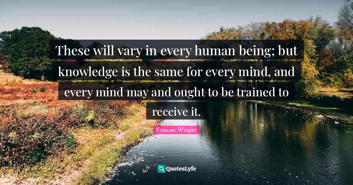 These will vary in every human being; but knowledge is the same for every mind, and every mind may and ought to be trained to receive it.