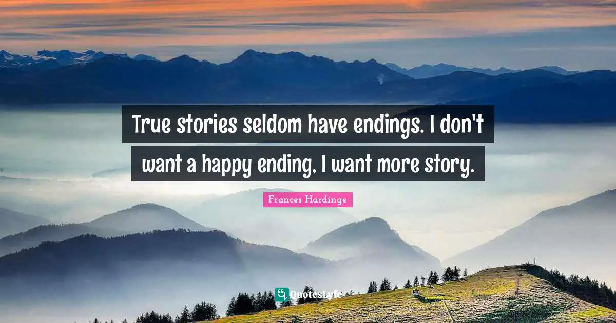 True stories seldom have endings. I don't want a happy ending, I want more story.