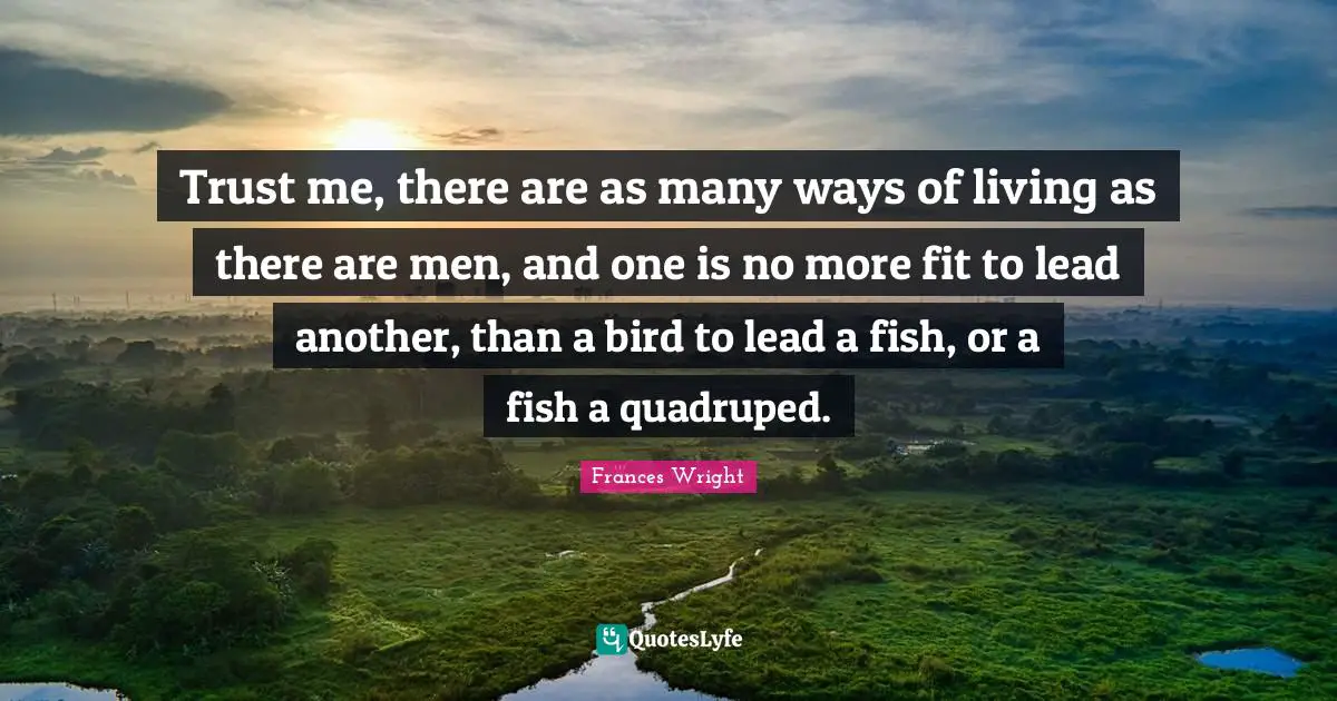 Trust me, there are as many ways of living as there are men, and one is no more fit to lead another, than a bird to lead a fish, or a fish a quadruped.
