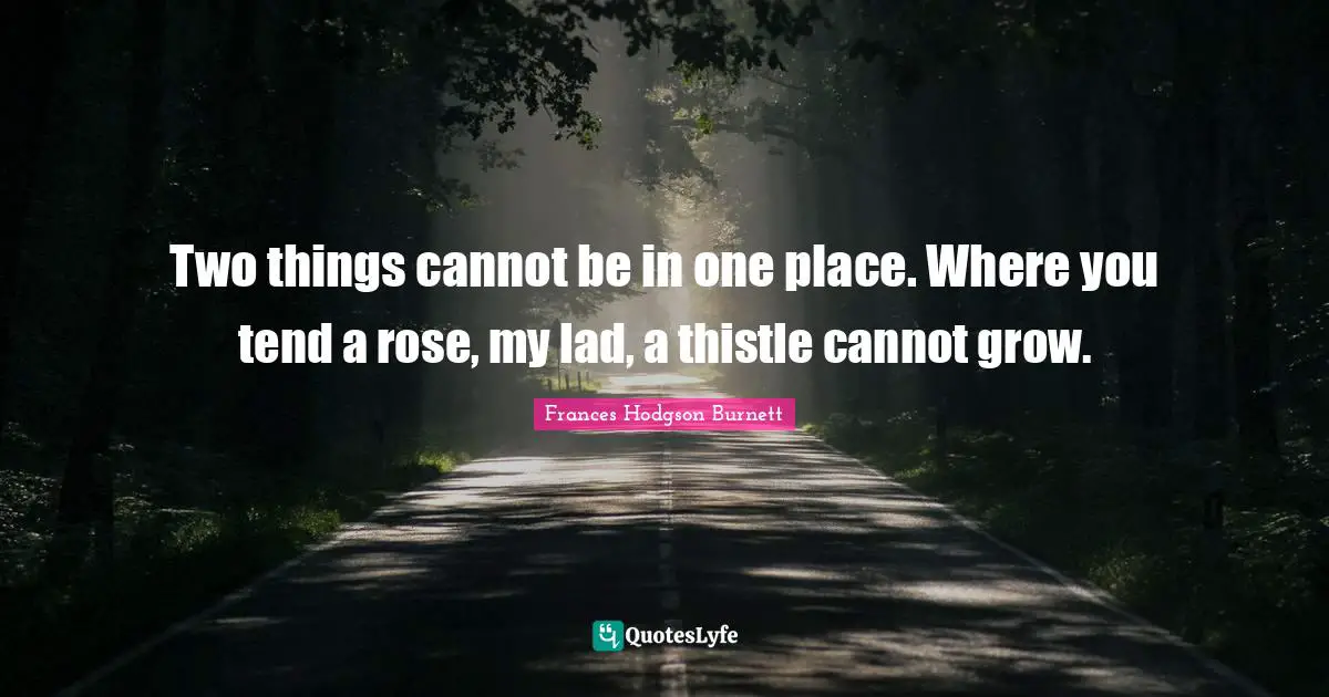 Frances Hodgson Burnett Quotes: "Two things cannot be in one place. Where you tend a rose, my lad, a thistle cannot grow."