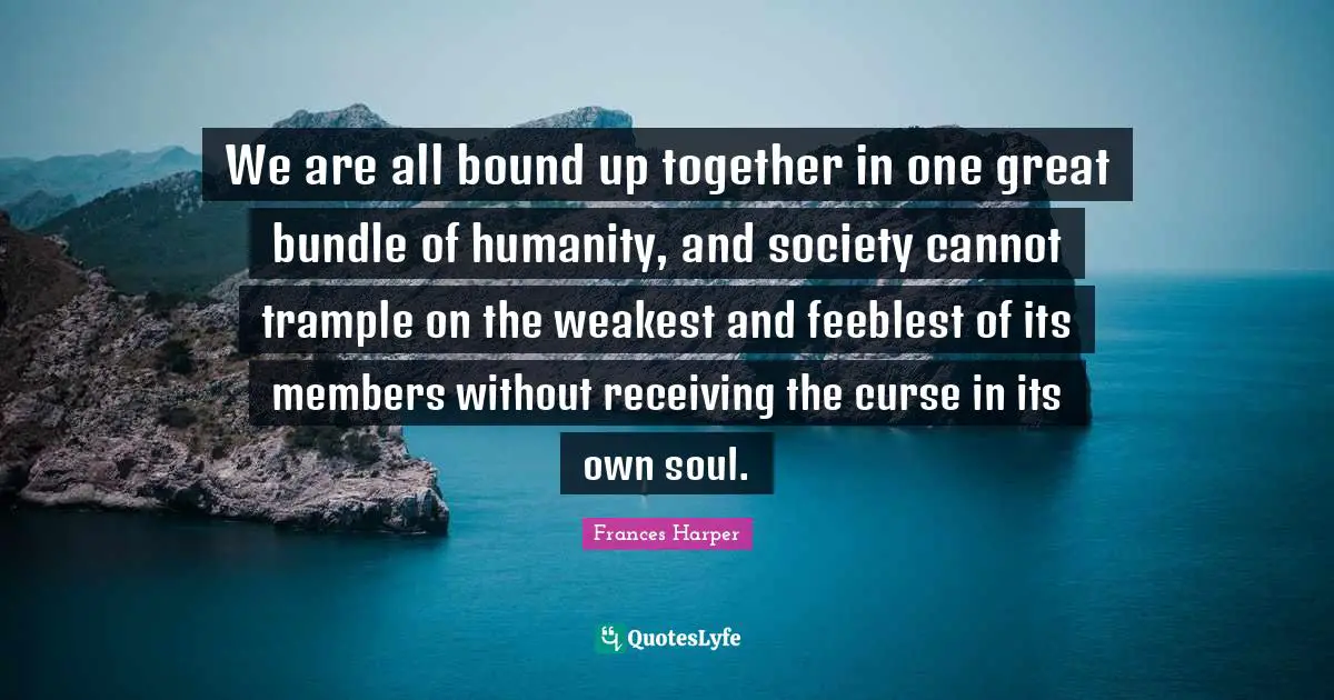 We are all bound up together in one great bundle of humanity, and society cannot trample on the weakest and feeblest of its members without receiving the curse in its own soul.
