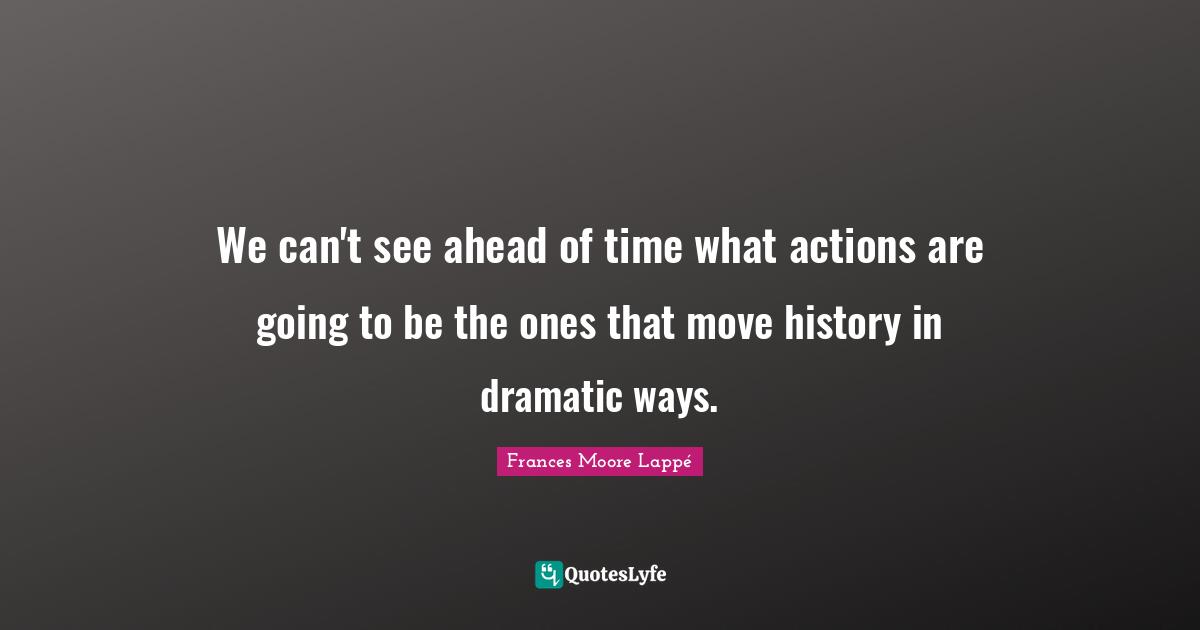 We can't see ahead of time what actions are going to be the ones that move history in dramatic ways.