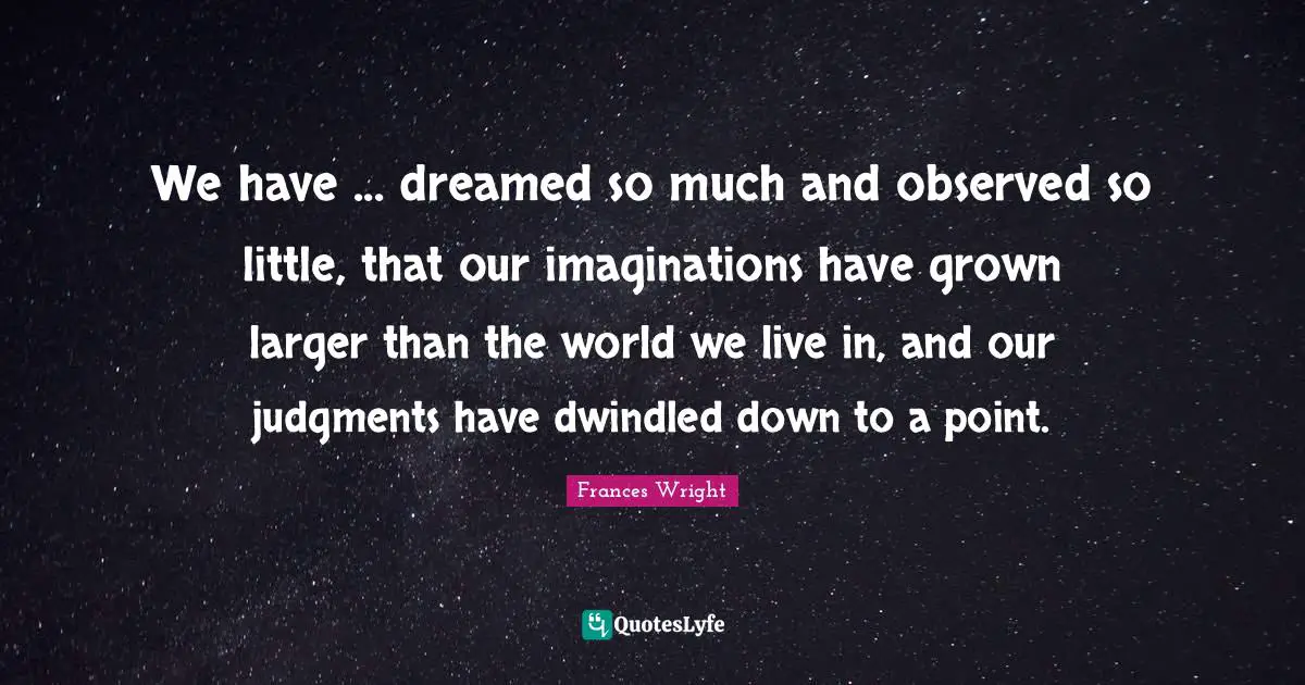 We have ... dreamed so much and observed so little, that our imaginations have grown larger than the world we live in, and our judgments have dwindled down to a point.