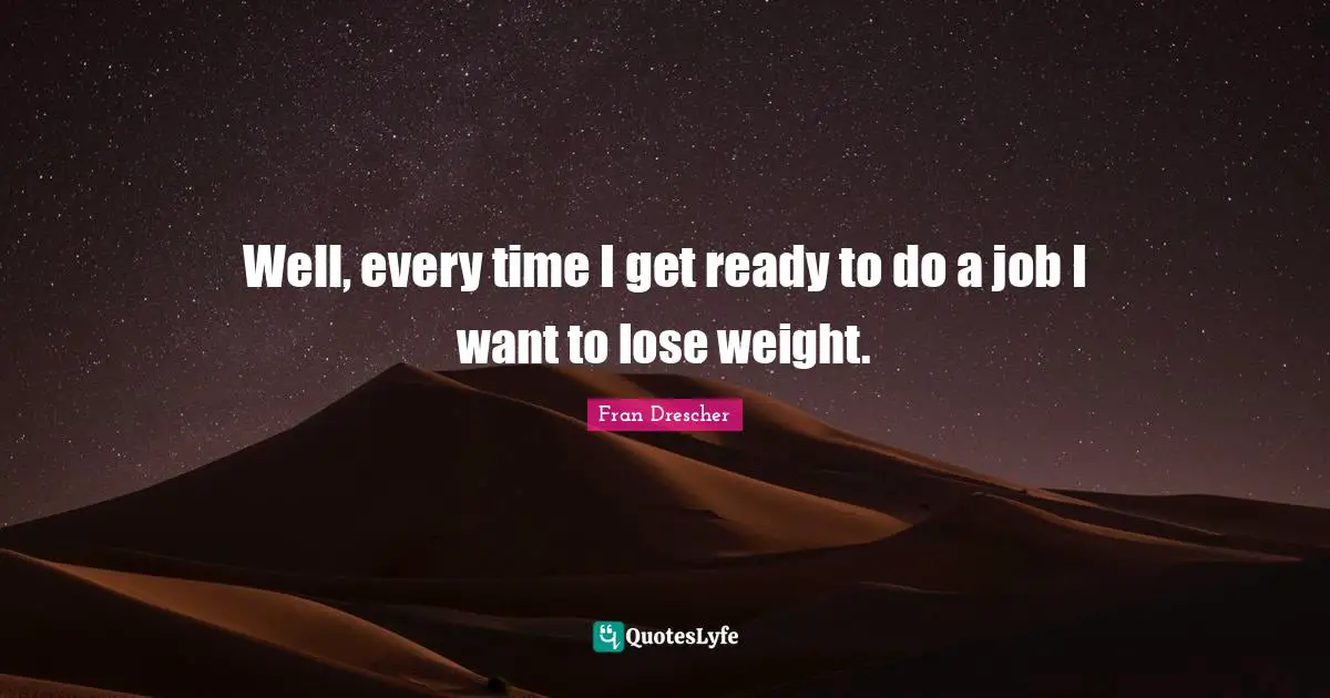 Well, every time I get ready to do a job I want to lose weight.