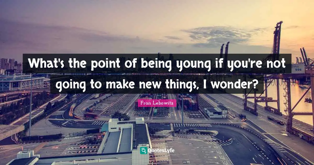 What's the point of being young if you're not going to make new things, I wonder?