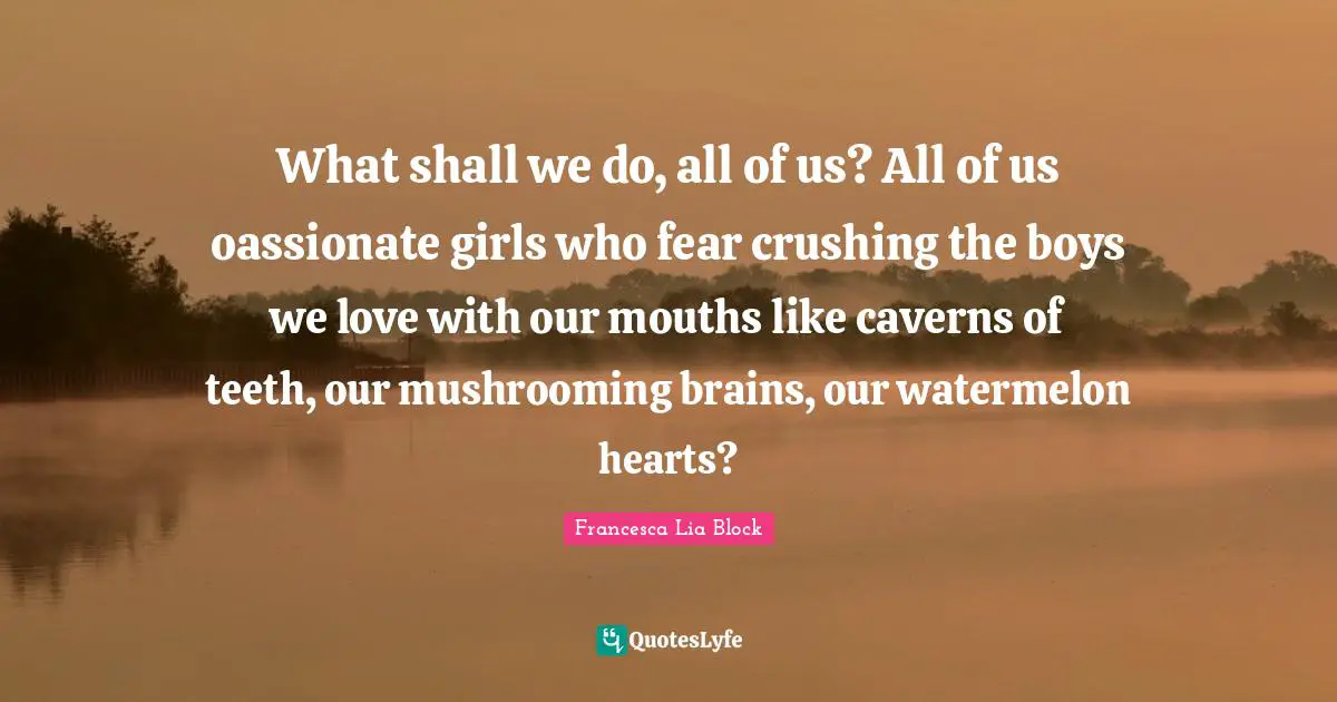 Francesca Lia Block Quotes: "What shall we do, all of us? All of us oassionate girls who fear crushing the boys we love with our mouths like caverns of teeth, our mushrooming brains, our watermelon hearts?"
