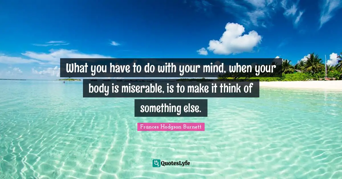 What you have to do with your mind, when your body is miserable, is to make it think of something else.