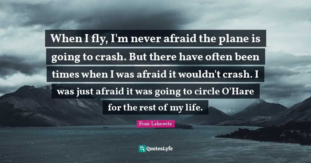 When I fly, I'm never afraid the plane is going to crash. But there have often been times when I was afraid it wouldn't crash. I was just afraid it was going to circle O'Hare for the rest of my life.