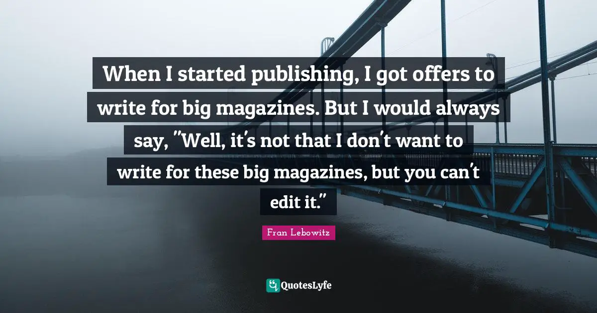 When I started publishing, I got offers to write for big magazines. But I would always say, "Well, it's not that I don't want to write for these big magazines, but you can't edit it."