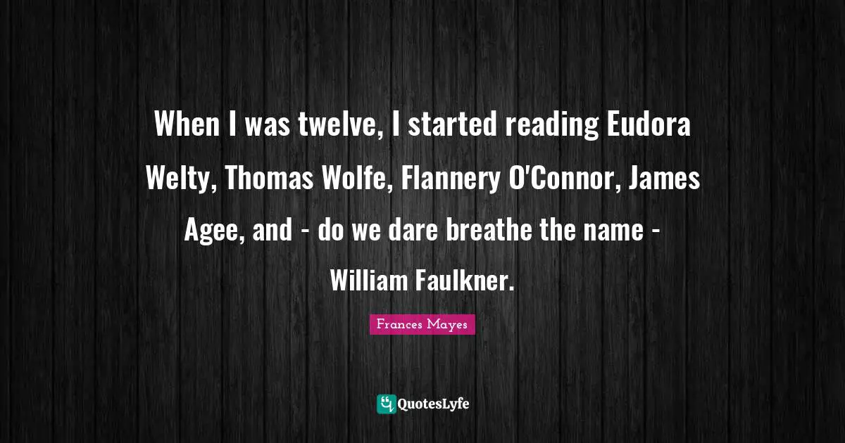 When I was twelve, I started reading Eudora Welty, Thomas Wolfe, Flannery O'Connor, James Agee, and - do we dare breathe the name - William Faulkner.