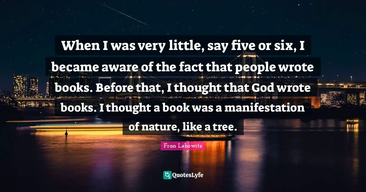 When I was very little, say five or six, I became aware of the fact that people wrote books. Before that, I thought that God wrote books. I thought a book was a manifestation of nature, like a tree.