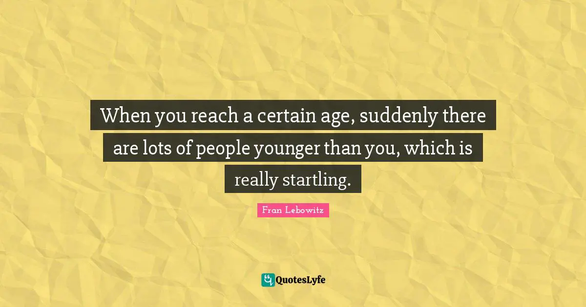 When you reach a certain age, suddenly there are lots of people younger than you, which is really startling.