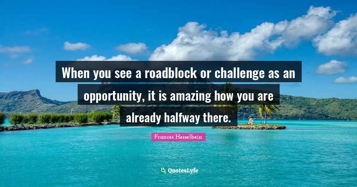 When you see a roadblock or challenge as an opportunity, it is amazing how you are already halfway there.