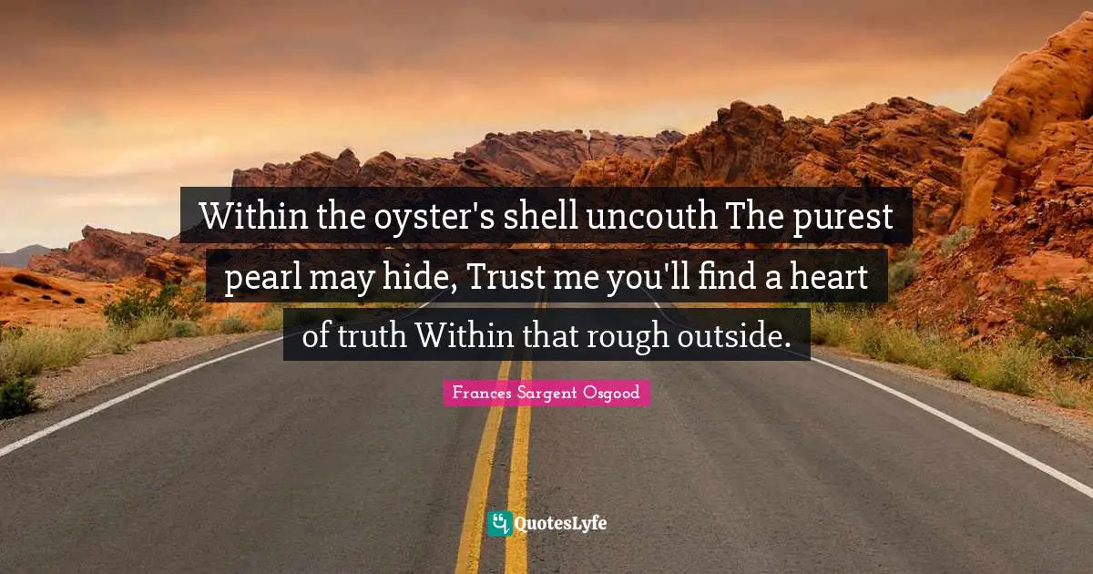 Within the oyster's shell uncouth The purest pearl may hide, Trust me you'll find a heart of truth Within that rough outside.