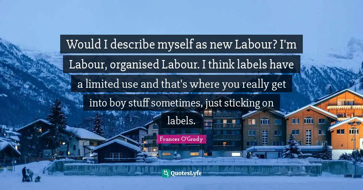 Would I describe myself as new Labour? I'm Labour, organised Labour. I think labels have a limited use and that's where you really get into boy stuff sometimes, just sticking on labels.