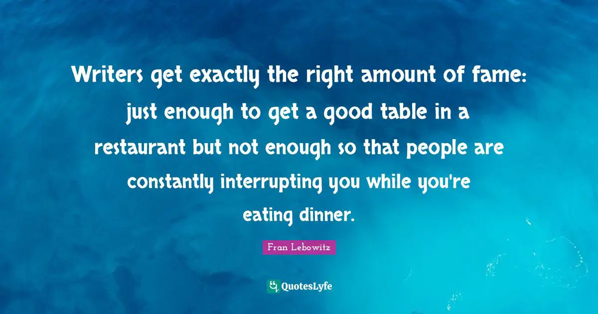 Writers get exactly the right amount of fame: just enough to get a good table in a restaurant but not enough so that people are constantly interrupting you while you're eating dinner.