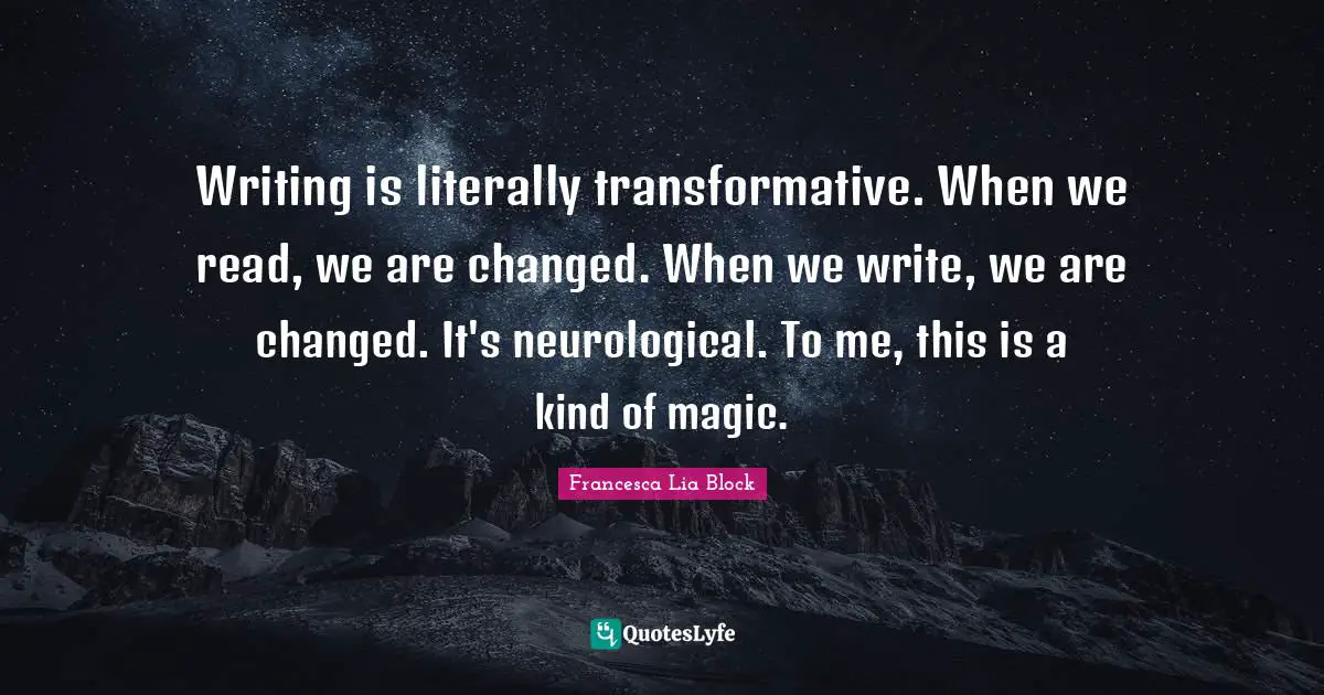 Francesca Lia Block Quotes: "Writing is literally transformative. When we read, we are changed. When we write, we are changed. It's neurological. To me, this is a kind of magic."