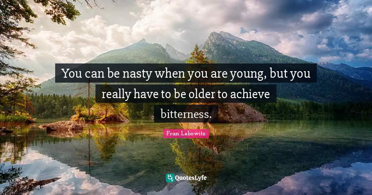 You can be nasty when you are young, but you really have to be older to achieve bitterness.