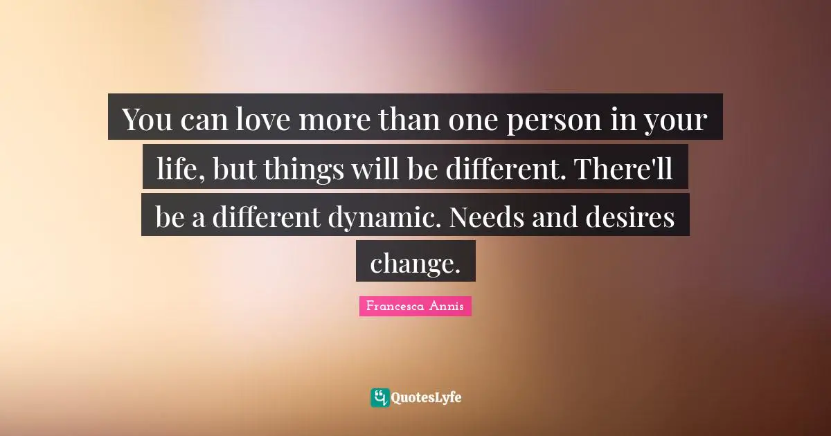 You can love more than one person in your life, but things will be different. There'll be a different dynamic. Needs and desires change.