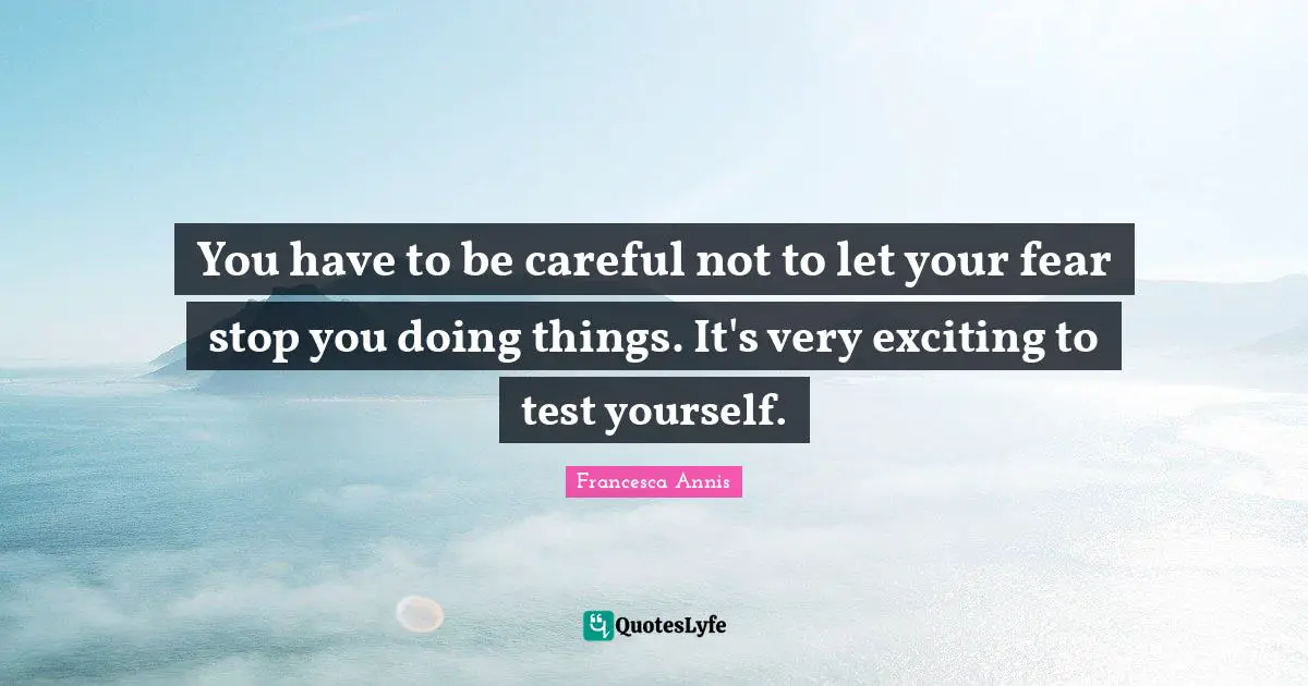 You have to be careful not to let your fear stop you doing things. It's very exciting to test yourself.