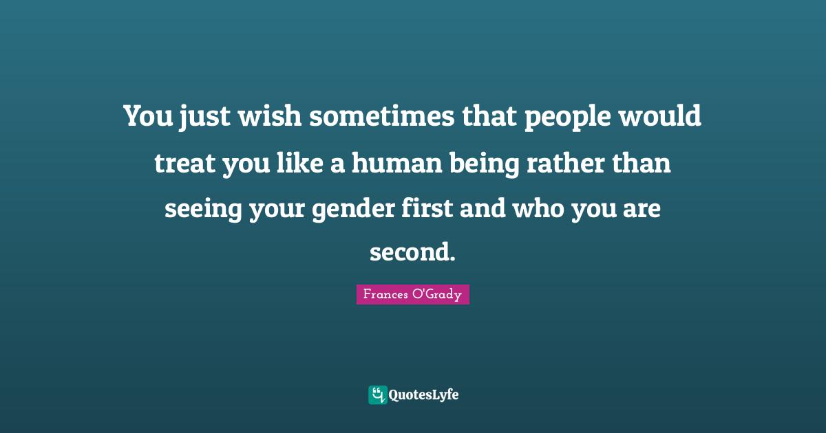 You just wish sometimes that people would treat you like a human being rather than seeing your gender first and who you are second.