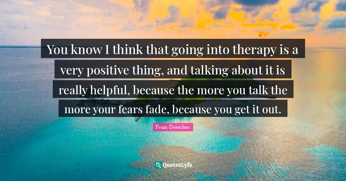 Fran Drescher Quotes: You know I think that going into therapy is a very positive thing, and talking about it is really helpful, because the more you talk the more your fears fade, because you get it out.