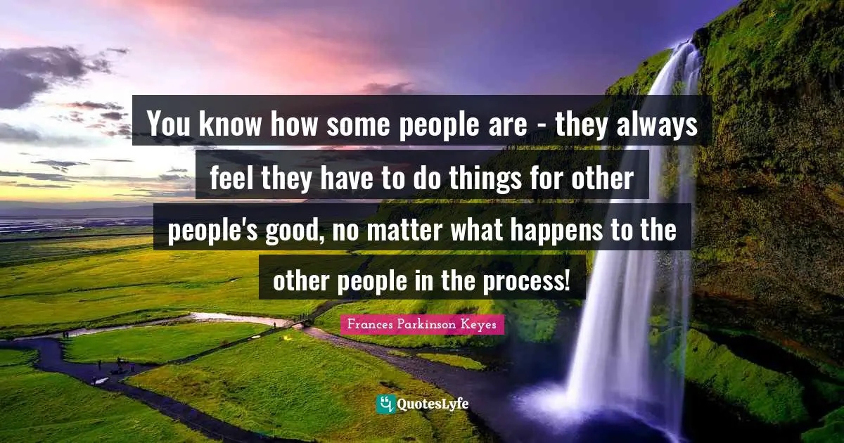 You know how some people are - they always feel they have to do things for other people's good, no matter what happens to the other people in the process!